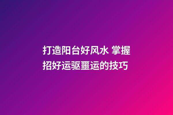 打造阳台好风水 掌握招好运驱噩运的技巧